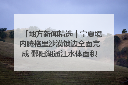 地方新闻精选｜宁夏境内腾格里沙漠锁边全面完成 鄱阳湖通江水体面积超3000平方公里