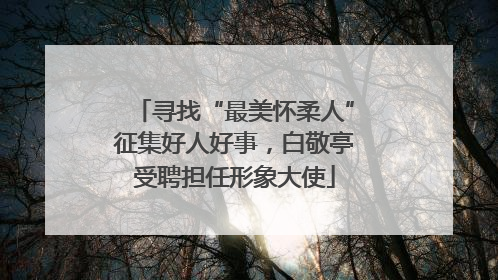 寻找“最美怀柔人”征集好人好事，白敬亭受聘担任形象大使
