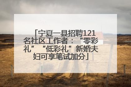 宁夏一县招聘121名社区工作者：“零彩礼”“低彩礼”新婚夫妇可享笔试加分