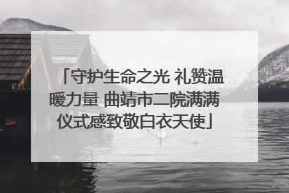守护生命之光 礼赞温暖力量 曲靖市二院满满仪式感致敬白衣天使