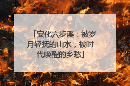 安化六步溪：被岁月轻抚的山水，被时代唤醒的乡愁