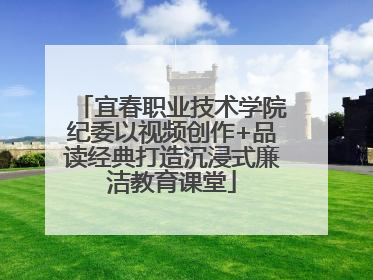 宜春职业技术学院纪委以视频创作+品读经典打造沉浸式廉洁教育课堂