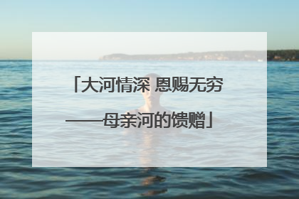 大河情深 恩赐无穷——母亲河的馈赠