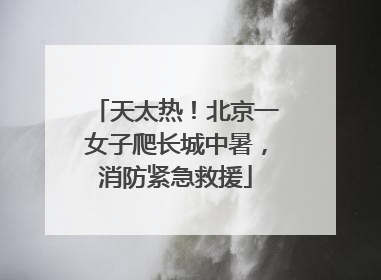 天太热！北京一女子爬长城中暑，消防紧急救援