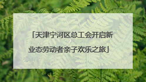 天津宁河区总工会开启新业态劳动者亲子欢乐之旅