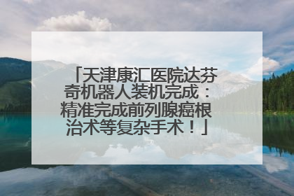 天津康汇医院达芬奇机器人装机完成：精准完成前列腺癌根治术等复杂手术！