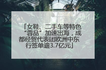 女鞋、二手车等特色“蓉品”加速出海，成都经贸代表团欧洲中东行签单逾3.7亿元