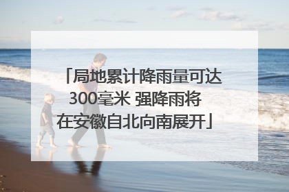 局地累计降雨量可达300毫米 强降雨将在安徽自北向南展开