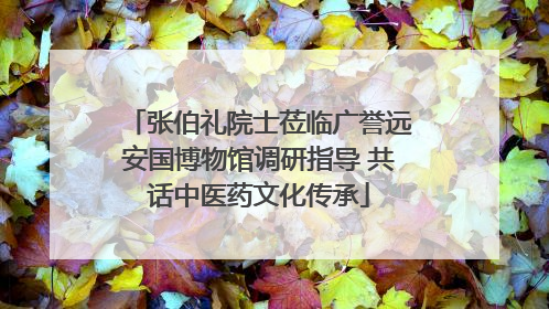 张伯礼院士莅临广誉远安国博物馆调研指导 共话中医药文化传承