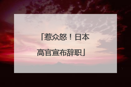 惹众怒！日本高官宣布辞职