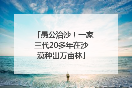 愚公治沙！一家三代20多年在沙漠种出万亩林