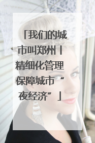 我们的城市叫郑州丨精细化管理保障城市“夜经济”