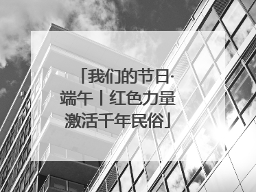我们的节日·端午丨红色力量激活千年民俗