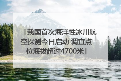 我国首次海洋性冰川航空探测今日启动 调查点位海拔超过4700米