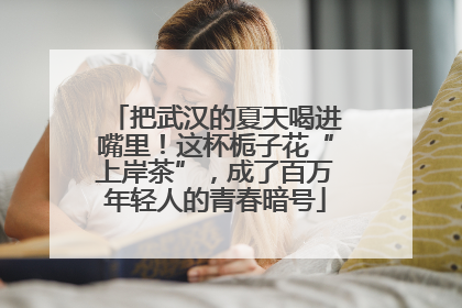 把武汉的夏天喝进嘴里！这杯栀子花“上岸茶”，成了百万年轻人的青春暗号