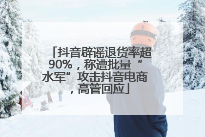 抖音辟谣退货率超90%，称遭批量“水军”攻击抖音电商，高管回应