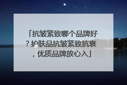 抗皱紧致哪个品牌好？护肤品抗皱紧致抗衰，优质品牌放心入