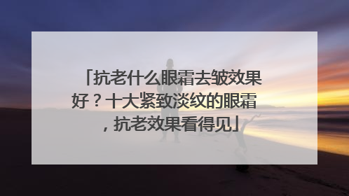 抗老什么眼霜去皱效果好？十大紧致淡纹的眼霜，抗老效果看得见