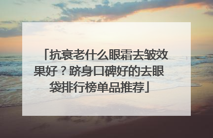 抗衰老什么眼霜去皱效果好？跻身口碑好的去眼袋排行榜单品推荐