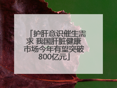 护肝意识催生需求 我国肝脏健康市场今年有望突破800亿元