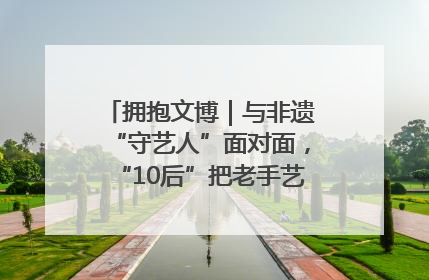 拥抱文博｜与非遗“守艺人”面对面，“10后”把老手艺玩出“潮”花样
