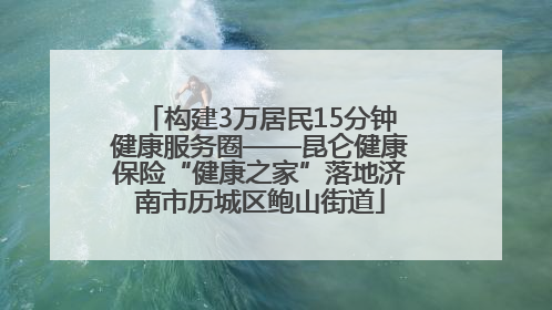 构建3万居民15分钟健康服务圈——昆仑健康保险“健康之家”落地济南市历城区鲍山街道