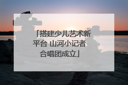 搭建少儿艺术新平台 山河小记者合唱团成立