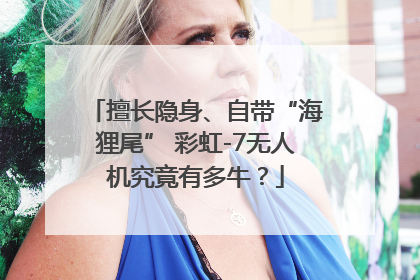 擅长隐身、自带“海狸尾” 彩虹-7无人机究竟有多牛？