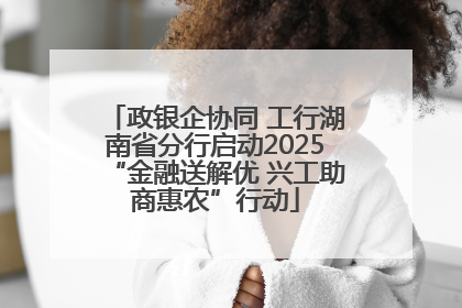 政银企协同 工行湖南省分行启动2025“金融送解优 兴工助商惠农”行动