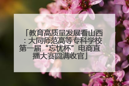 教育高质量发展看山西：大同师范高等专科学校第一届“忘忧杯”电商直播大赛圆满收官