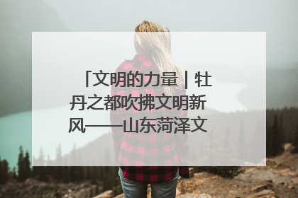 文明的力量｜牡丹之都吹拂文明新风——山东菏泽文明创建一线见闻
