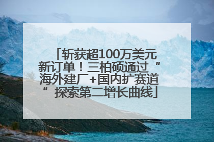 斩获超100万美元新订单！三柏硕通过“海外建厂+国内扩赛道”探索第二增长曲线