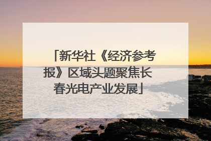 新华社《经济参考报》区域头题聚焦长春光电产业发展