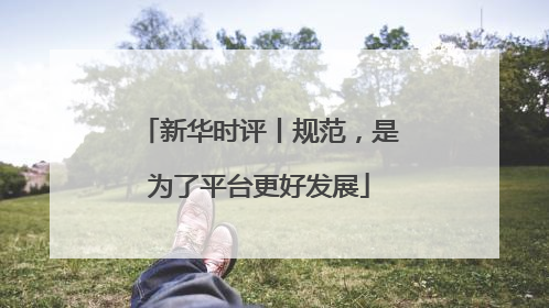 新华时评丨规范，是为了平台更好发展