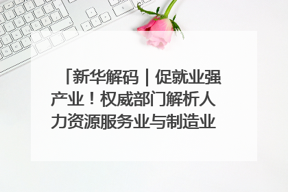 新华解码｜促就业强产业！权威部门解析人力资源服务业与制造业融合发展试点