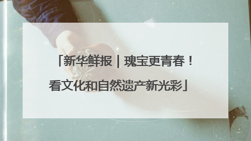 新华鲜报｜瑰宝更青春！看文化和自然遗产新光彩