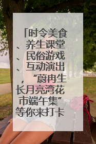时令美食、养生课堂、民俗游戏、互动演出，“蔚冉生长月亮湾花市端午集”等你来打卡