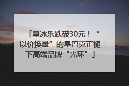 星冰乐跌破30元！“以价换量”的星巴克正褪下高端品牌“光环”