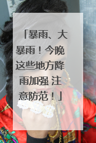 暴雨、大暴雨！今晚这些地方降雨加强 注意防范！