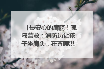 最安心的肩膀！孤岛营救：消防员让孩子坐肩头，在齐腰洪水里稳如泰山