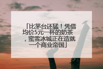 比茅台还猛！凭借均价5元一杯的奶茶，蜜雪冰城正在造就一个商业帝国