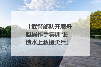 武警部队开展舟艇操作手集训 锻造水上救援尖兵