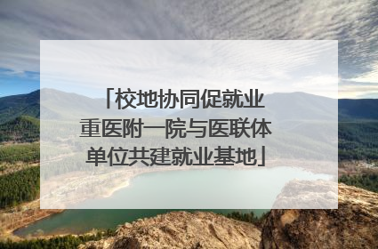 校地协同促就业 重医附一院与医联体单位共建就业基地