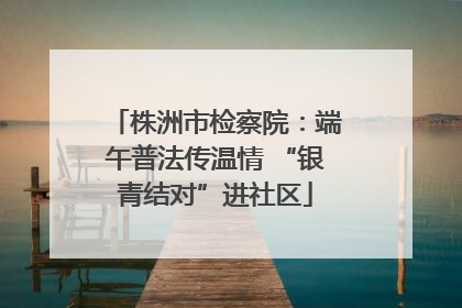 株洲市检察院：端午普法传温情 “银青结对”进社区