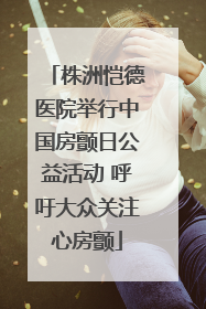 株洲恺德医院举行中国房颤日公益活动 呼吁大众关注心房颤