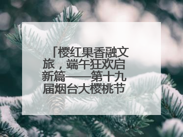 樱红果香融文旅，端午狂欢启新篇——第十九届烟台大樱桃节盛大开幕！