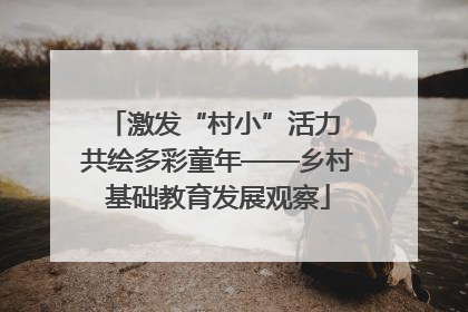 激发“村小”活力 共绘多彩童年——乡村基础教育发展观察