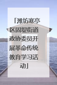 潍坊寒亭区固堤街道政协委员开展革命传统教育学习活动