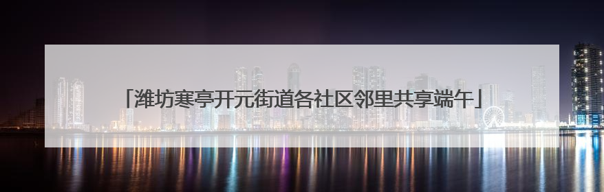 潍坊寒亭开元街道各社区邻里共享端午