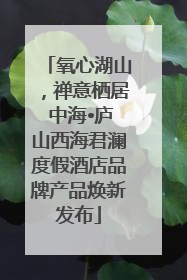 氧心湖山，禅意栖居 中海•庐山西海君澜度假酒店品牌产品焕新发布